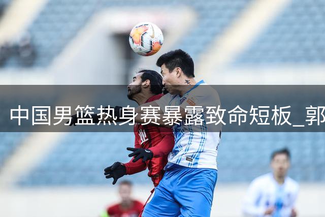中国男篮热身赛暴露致命短板 郭士强点破年轻球员成长阵痛