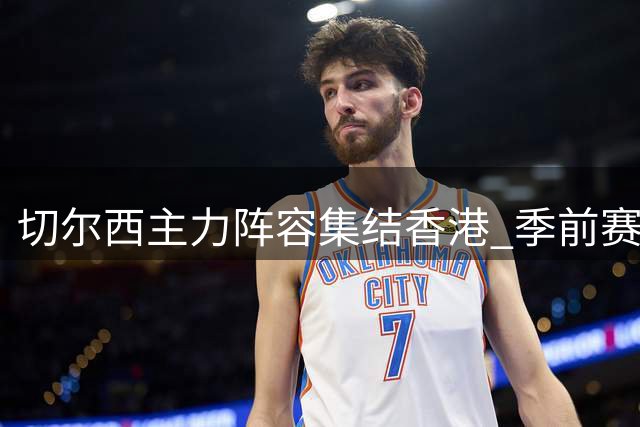 切尔西主力阵容集结香港 季前赛备战加速推进