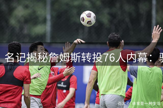 名记揭秘詹姆斯转投76人内幕：骑士错失杰伦布朗成关键转折
