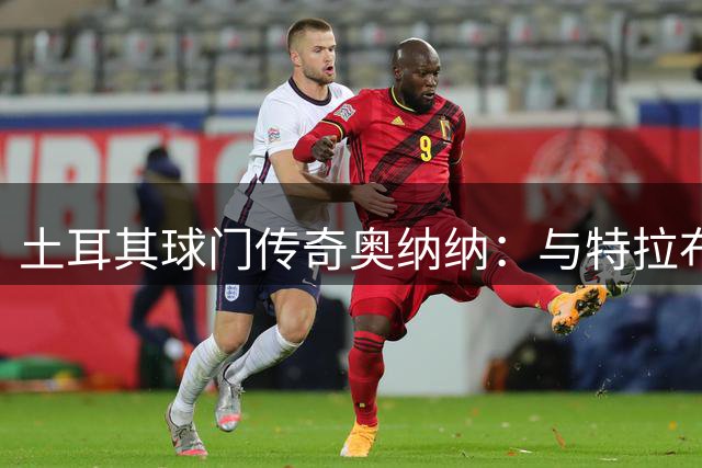 土耳其球门传奇奥纳纳：与特拉布宗的深厚情谊与职业哲学