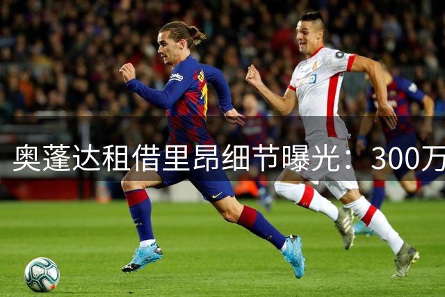 奥蓬达租借里昂细节曝光：300万欧费用+部分薪资