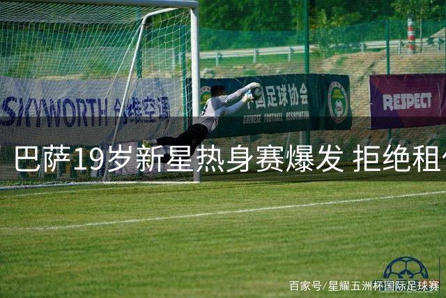 巴萨19岁新星热身赛爆发 拒绝租借只为坚守诺坎普梦想