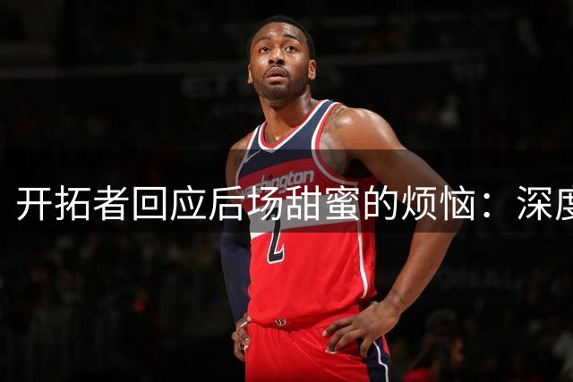 开拓者回应后场"甜蜜的烦恼"：深度储备是长远布局关键