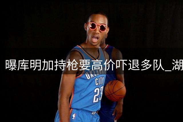 曝库明加持枪要高价吓退多队 湖骑谈判陷入僵局因天价薪资