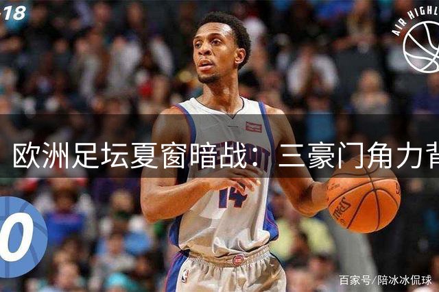 欧洲足坛夏窗暗战：三豪门角力背后的资本与战术博弈