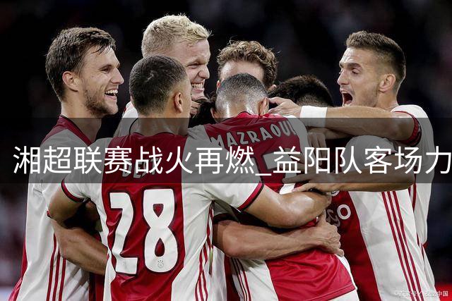 湘超联赛战火再燃 益阳队客场力克张家界豪取三连胜