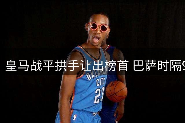 皇马战平拱手让出榜首 巴萨时隔91轮重登西甲第一