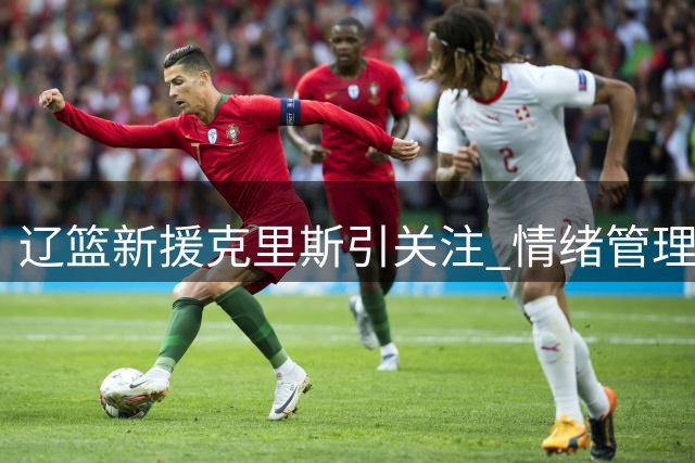 辽篮新援克里斯引关注 情绪管理成关键课题