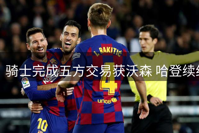 骑士完成五方交易获沃森 哈登续约谈判进入最后阶段