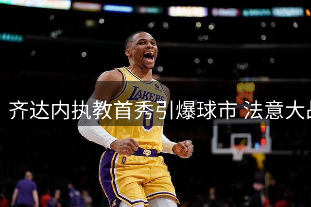 齐达内执教首秀引爆球市 法意大战门票需求激增300%