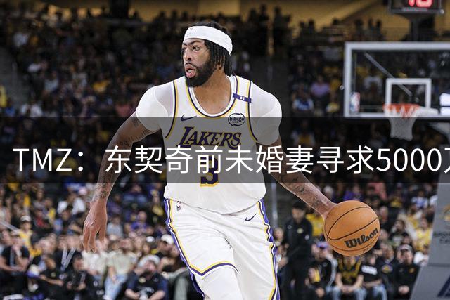 TMZ：东契奇前未婚妻寻求5000万赔偿 并想将077监护权减至每周1天