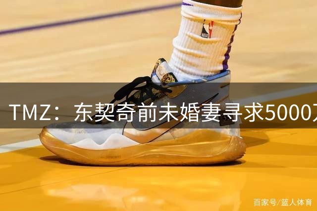TMZ：东契奇前未婚妻寻求5000万赔偿 并想将077监护权减至每周1天